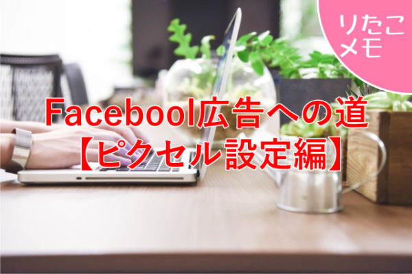 Facebook広告を出すための準備【ピクセル設定編】〜りたこメモ〜